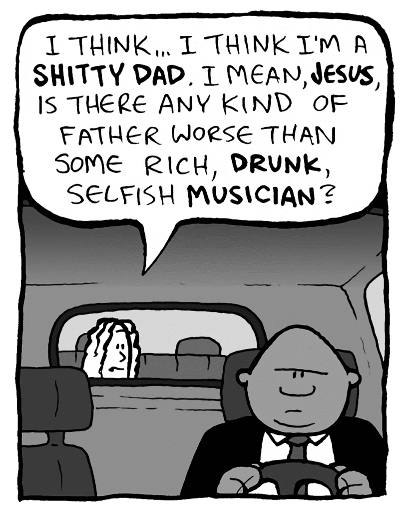BOZ: I think... I think I'm a SHITTY DAD. I mean, JESUS, is there any kind of father worse than some rich, DRUNK, selfish MUSICIAN?