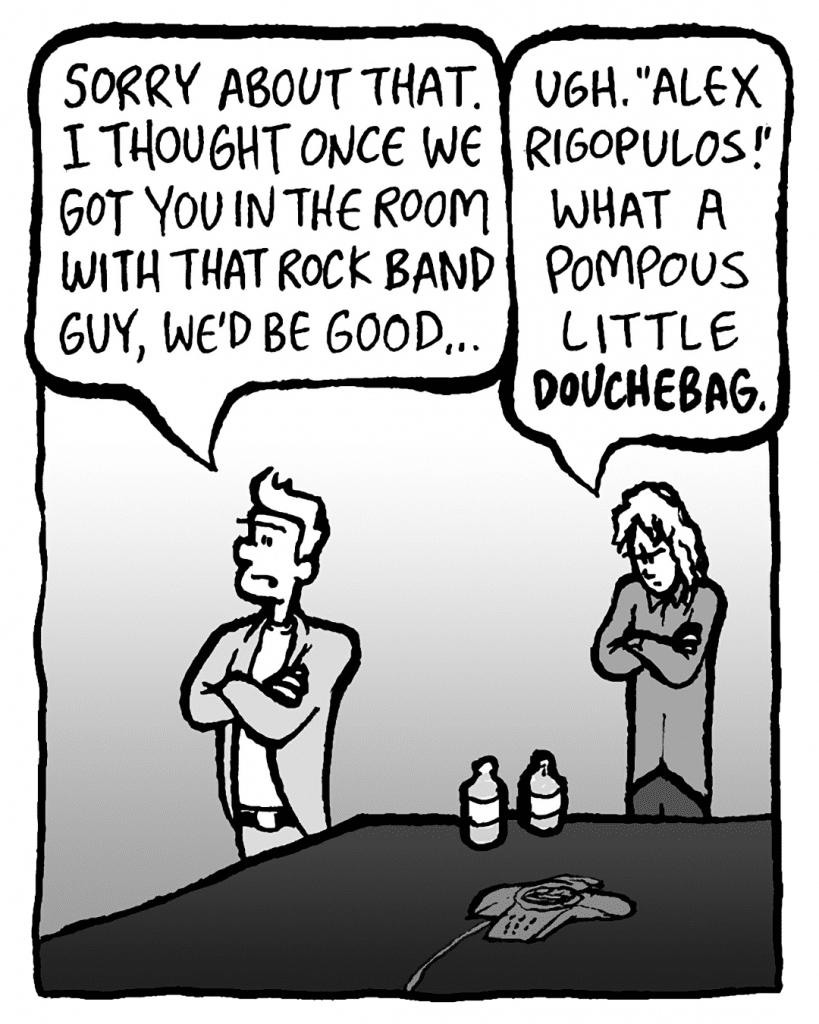 TONY: Sorry about that. I thought once we got you in the room with that Rock Band guy, we'd be good...
KEVIN: Ugh, "Alex Rigopulos!" What a pompous little indie DOUCHEBAG.
