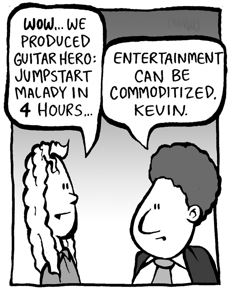 KEVIN: WOW... We produced Guitar Hero: Jumpstart Malady in 4 hours.
BOBBY KOTICK: Entertainment can be commoditized, Kevin.
