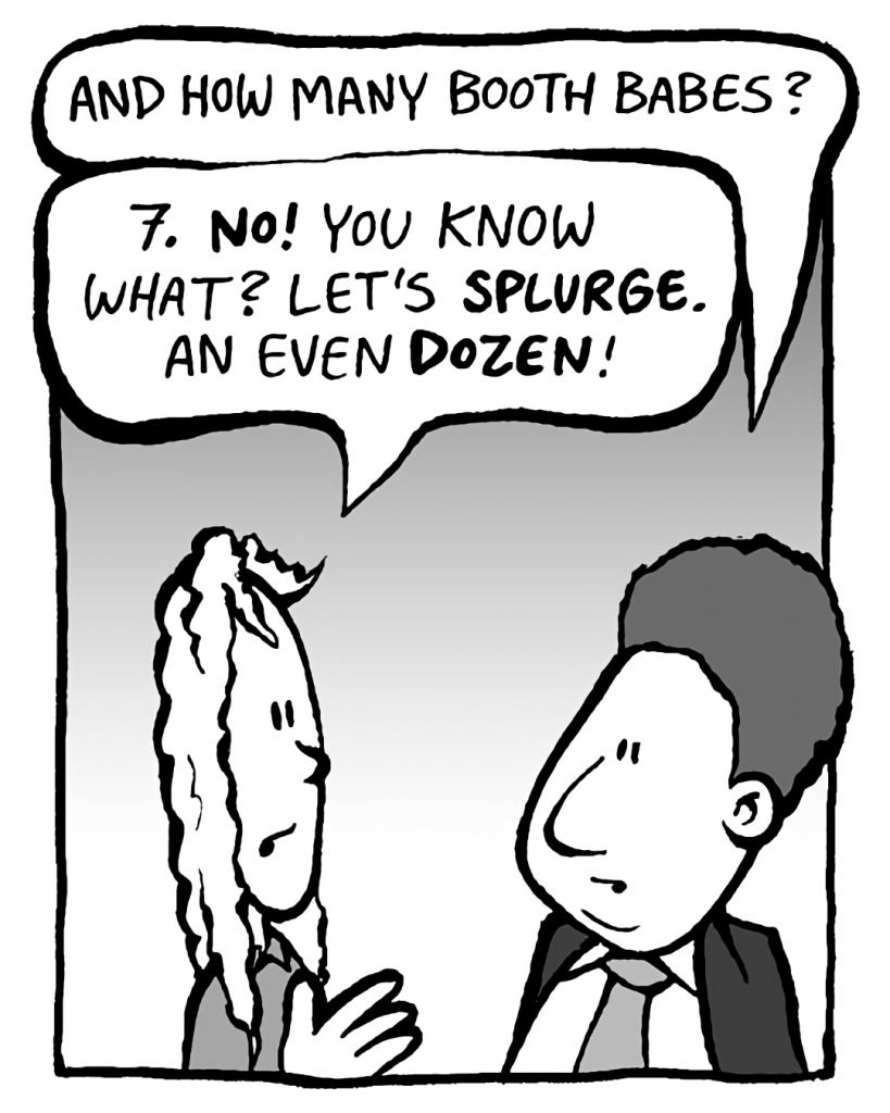 BOBBY KOTICK: And how many booth babes?
KEVIN: 7. NO! You know what? Let's SPLURGE. An even DOZEN!
