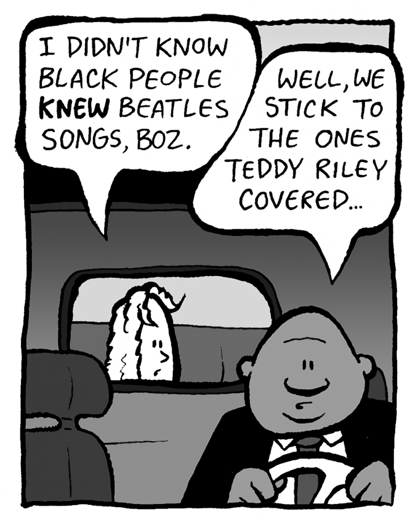 KEVIN: I didn't know black people KNEW the Beatles, Boz.
BOZ: Well, we stick to the ones Teddy Riley covered...
