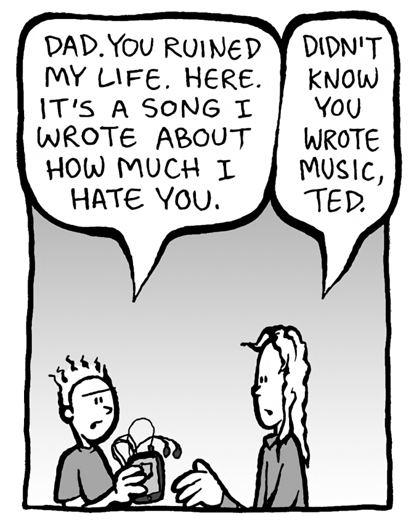 TED: Dad. You ruined my life. Here. It's a song I wrote about how much I hate you.
KEVIN: Didn't know you wrote music, Ted.
