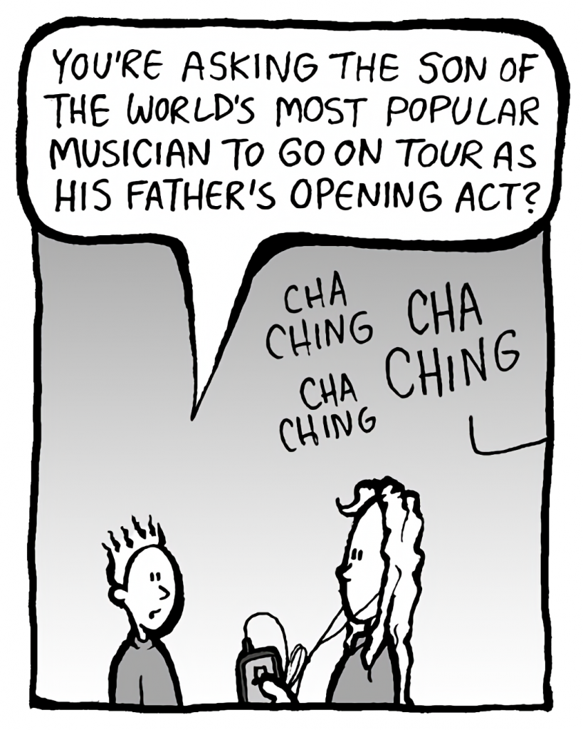 TED: You're asking the son of the world's most popular musician to go on tour as his father's opening act?
SOUND: cha ching cha ching cha ching
