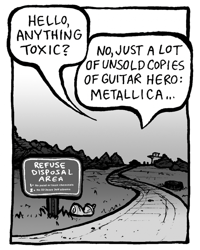 TRASH DUMP GUY: Hello, anything toxic?
RITA: No, just a lot of unsold copies of Guitar Hero: Metallica...
