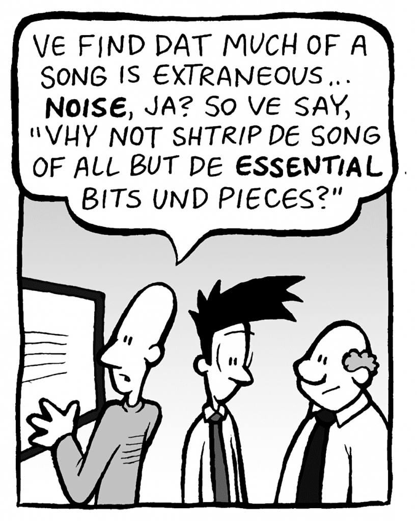 KURT: Ve find dat much of a song is extraneous... NOISE, ja? So ve say, "Vhy not shtrip de song of all but de ESSENTIAL bits und pieces?"