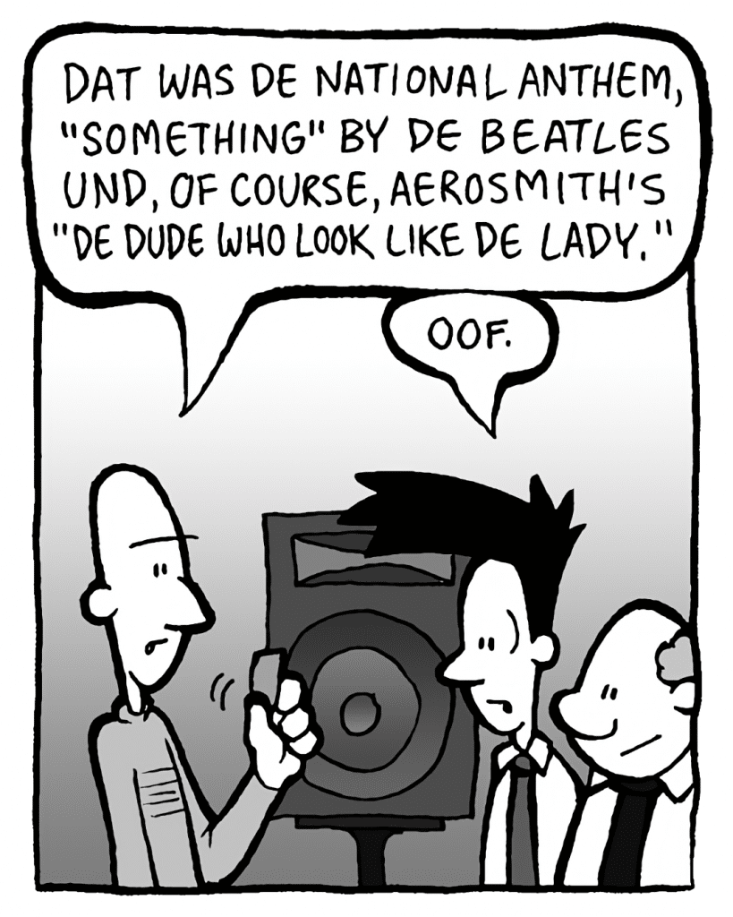 KURT: Dat was de National Anthem, "Something" by de Beatles und, of course, Aerosmith's "Dude Who Look Like de Lady".
JOEL: Oof.
