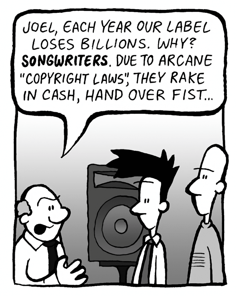BART: Joel, each year our label loses billions. Why? SONGWRITERS. Due to arcane copyright laws, they rake in cash, hand over fist.
