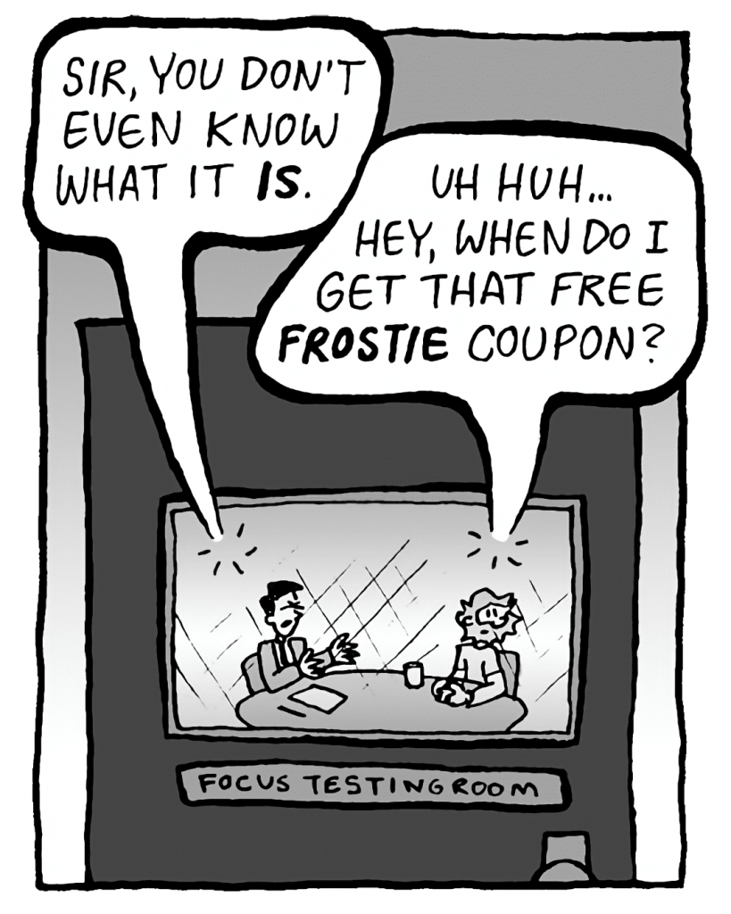 TESTER: Sir, you don't even know what it IS.
GREG: Uh huh... hey, when do I get that free Frostie coupon?
