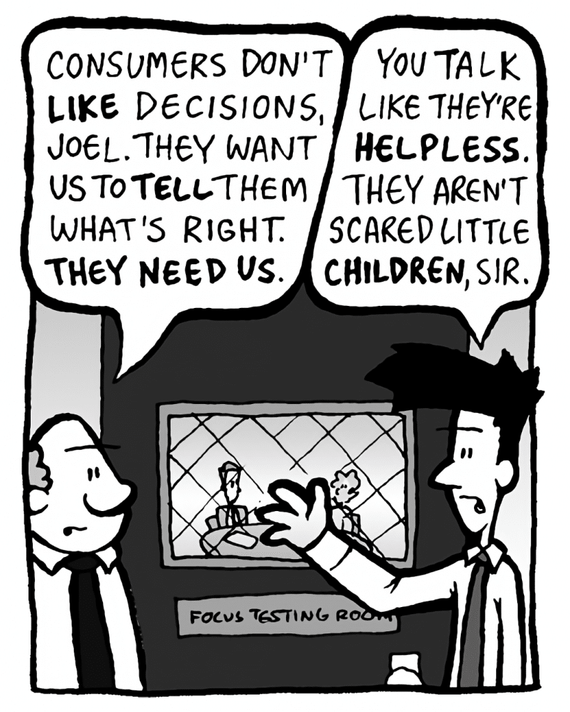 BART: Consumers don't LIKE decisions, Joel. They want us to TELL them what's right. THEY NEED US.
JOEL: You talk like they're HELPLESS. They aren't scared little CHILDREN, sir.
