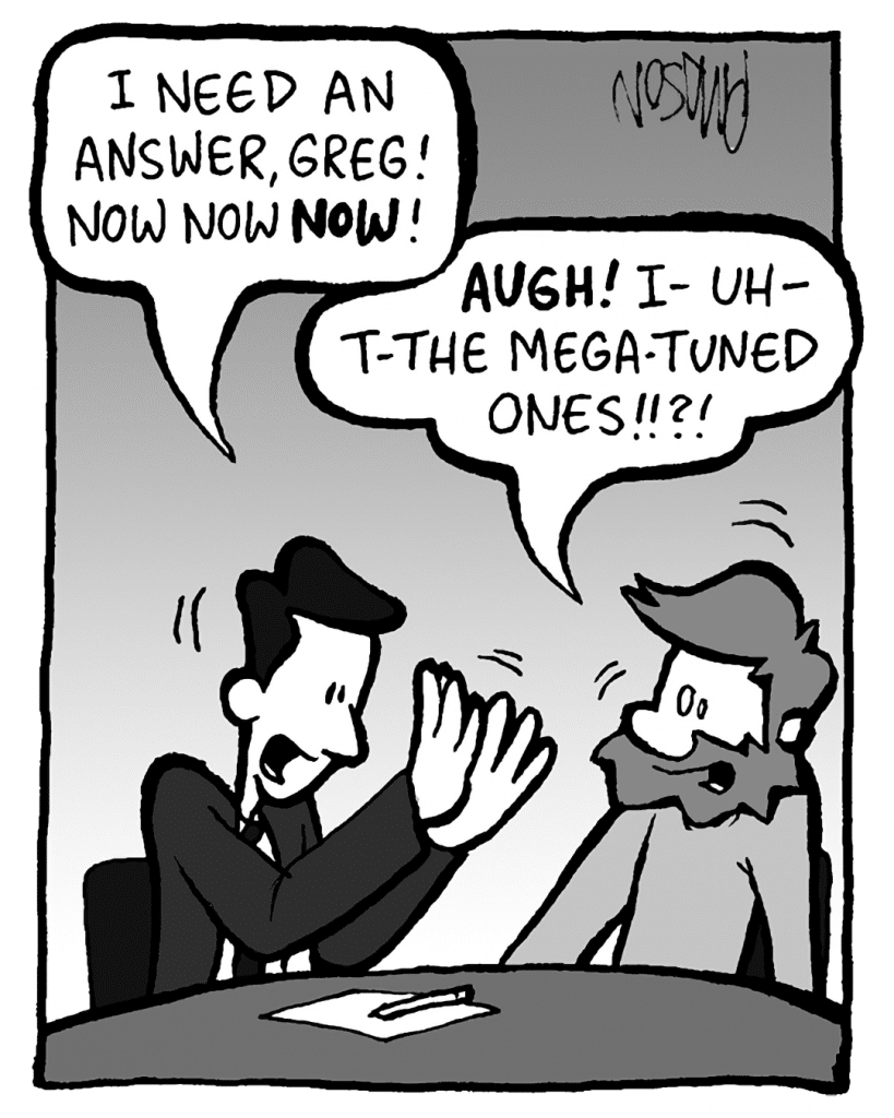 TESTER: I need an answer, Greg! Now now NOW!
GREG: AUGH! I- uh- t-the Mega-Tuned ones!!?!
