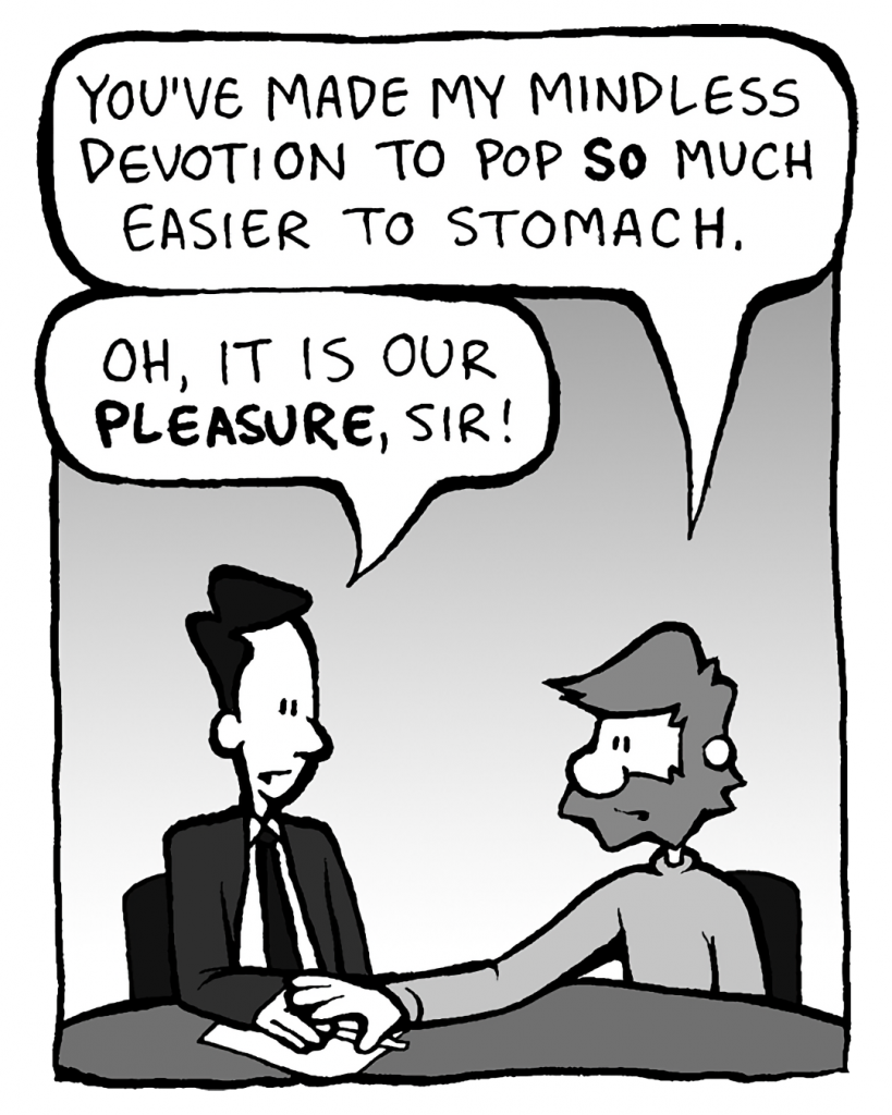 GREG: You've made my mindless devotion to pop SO easier to stomach.
GREG: Oh, tt is our PLEASURE, sir!
