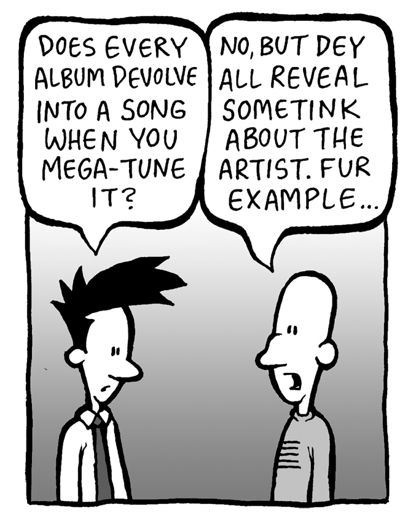 JOEL: Does every album devolve into a song when you Mega-Tune it?
KURT: No, but dey all reveal sometink about the artist. Fur example...
