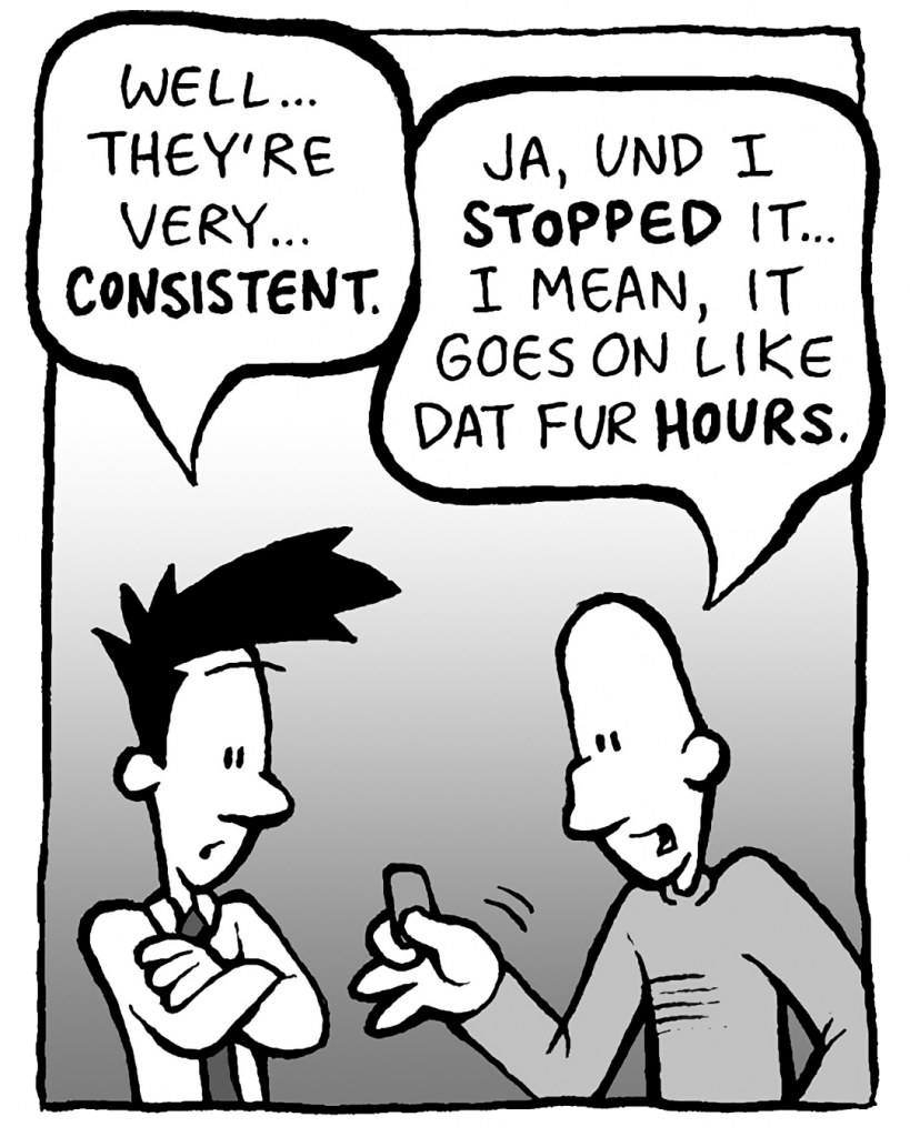 JOEL: Well... they're very... CONSISTENT.
KURT: Ja, und I STOPPED it... I mean, it goes on like dat fur HOURS.
