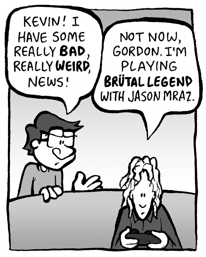 GORDON: Kevin! I have some really bad, really WEIRD, news!
KEVIN: Not now, Gordon. I'm playing Brutal Legend with Jason Mraz.
