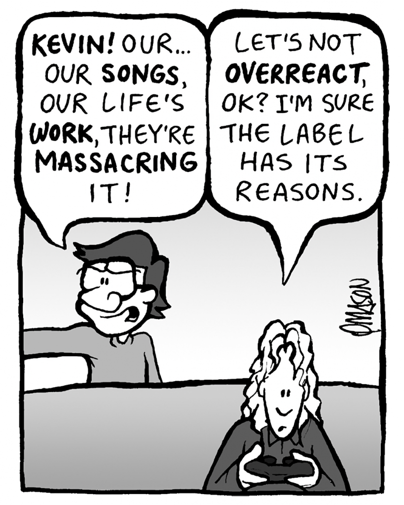 GORDON: Kevin! Our songs... our life's work.... they're homogenizing it. They're massacring it!!!
KEVIN: Let's not overreact, OK? I'm sure the label has its reasons.
