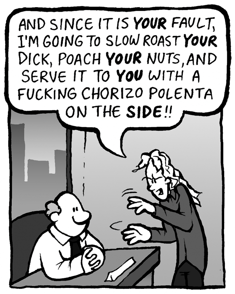 KEVIN: And since it is YOUR fault, I'm now going to slow roast YOUR dick, poach YOUR nuts, and serve it to YOU with a fucking chorizo polenta on the SIDE!!
