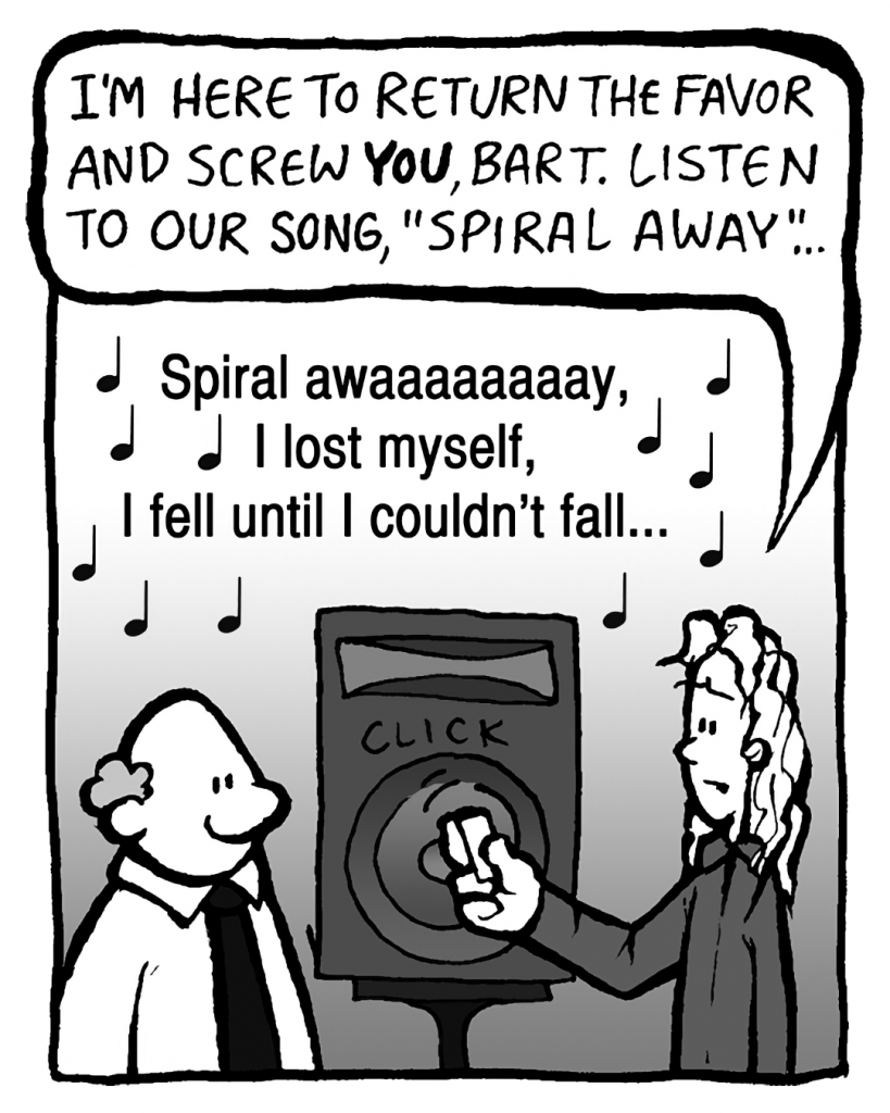 KEVIN: I'm here to return the favor and screw YOU, Bart. Listen to our hit song, "Spiral Away"...
MUSIC: Spiral awaaaaaaaay, I lost myself, I fell until I couldn't fall...
