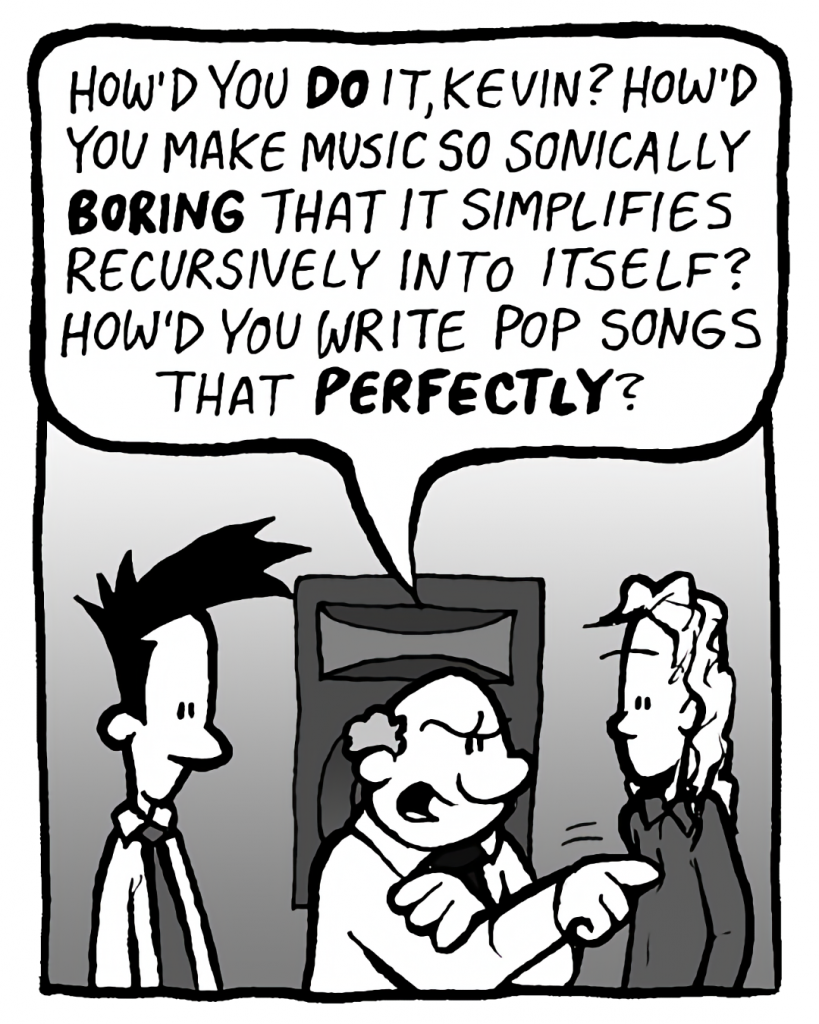 BART: How'd you DO it, Kevin? How'd you make music so sonically BORING that it simplifies recursively into itself? How'd you write pop songs that PERFECTLY?