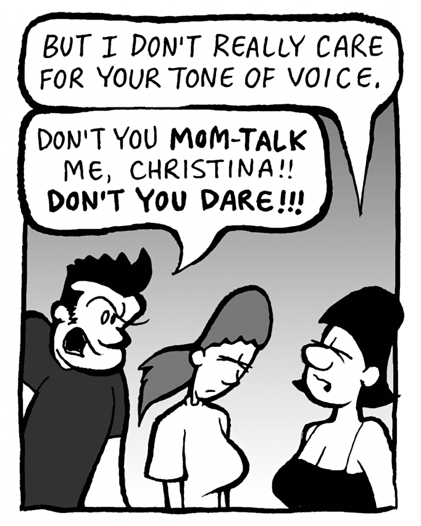CHRISTINA: But I don't really care for your tone of voice.
JOHN: Don't you MOM-TALK me, Christina!! DON'T YOU DARE!!!
