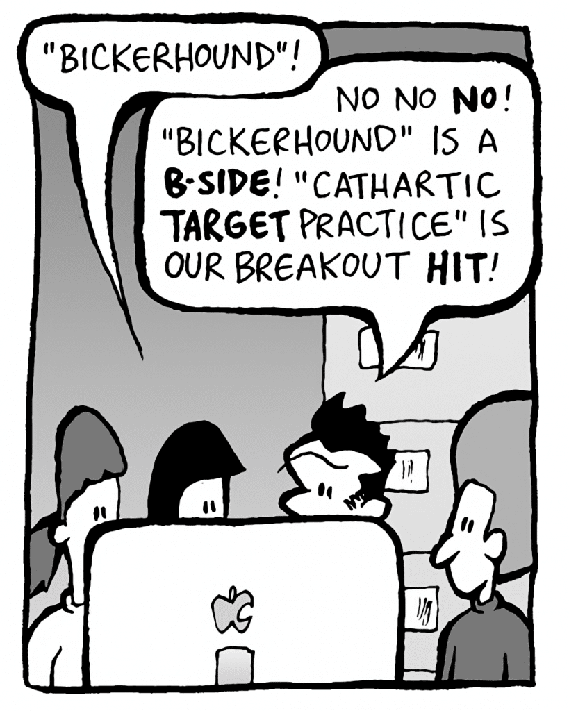CHRISTINA: "Bickerhound"!
JOHN: No no NO! "Bickerhound" is a B-SIDE! "Cathartic TARGET Practice" is our breakout HIT!
