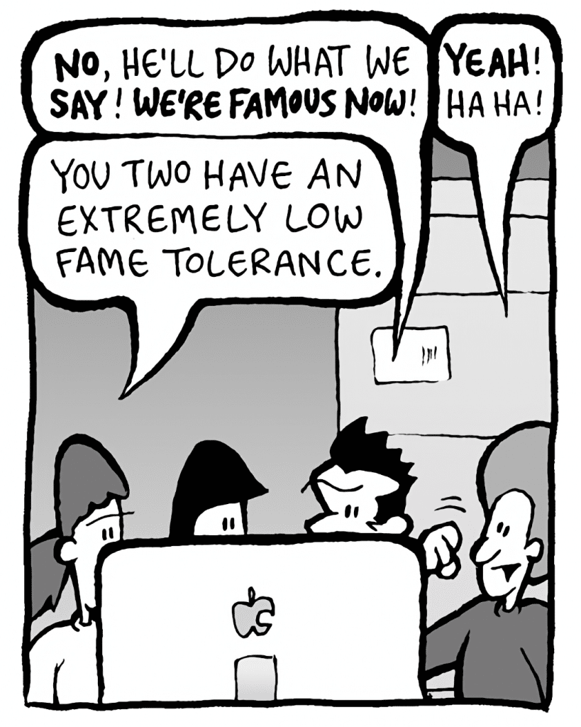JOHN: NO, he'll do what we SAY! WE'RE FAMOUS NOW!
DAN: YEAH! Ha ha!
RONI: You two have an extremely low fame tolerance.
