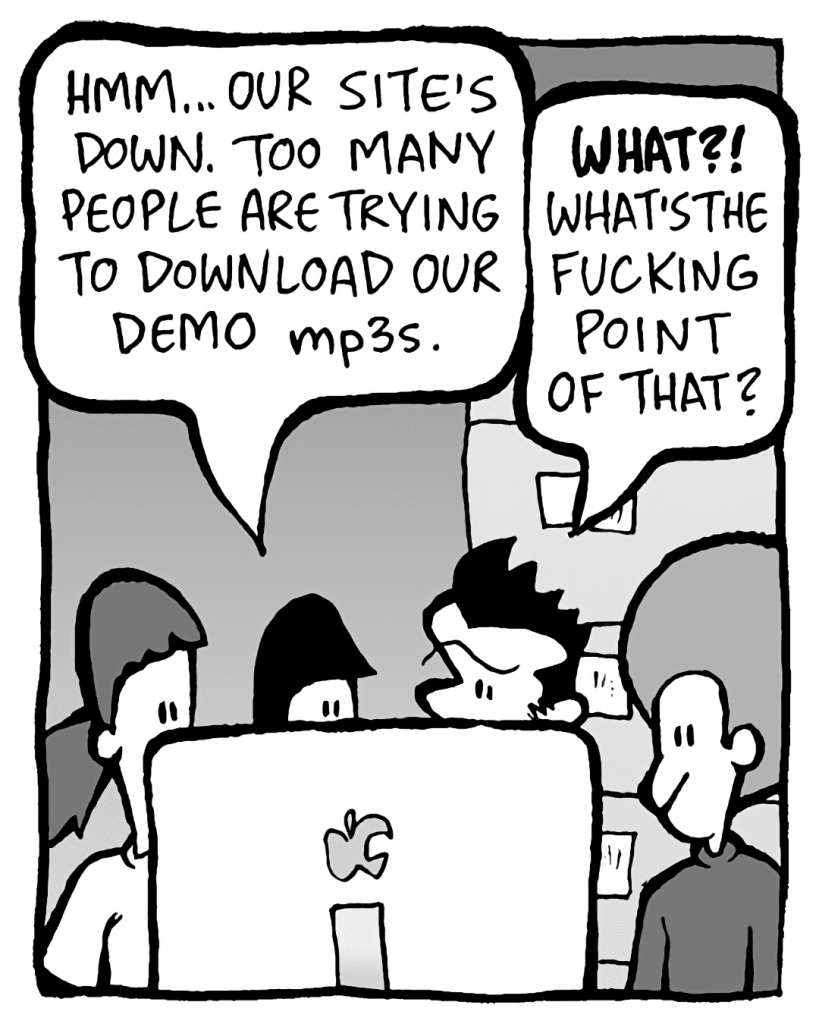 CHRISTINA: Hmm... our site's down. Too many people are trying to download our demo mp3s.
JOHN: WHAT!? What's the fucking point of that?
