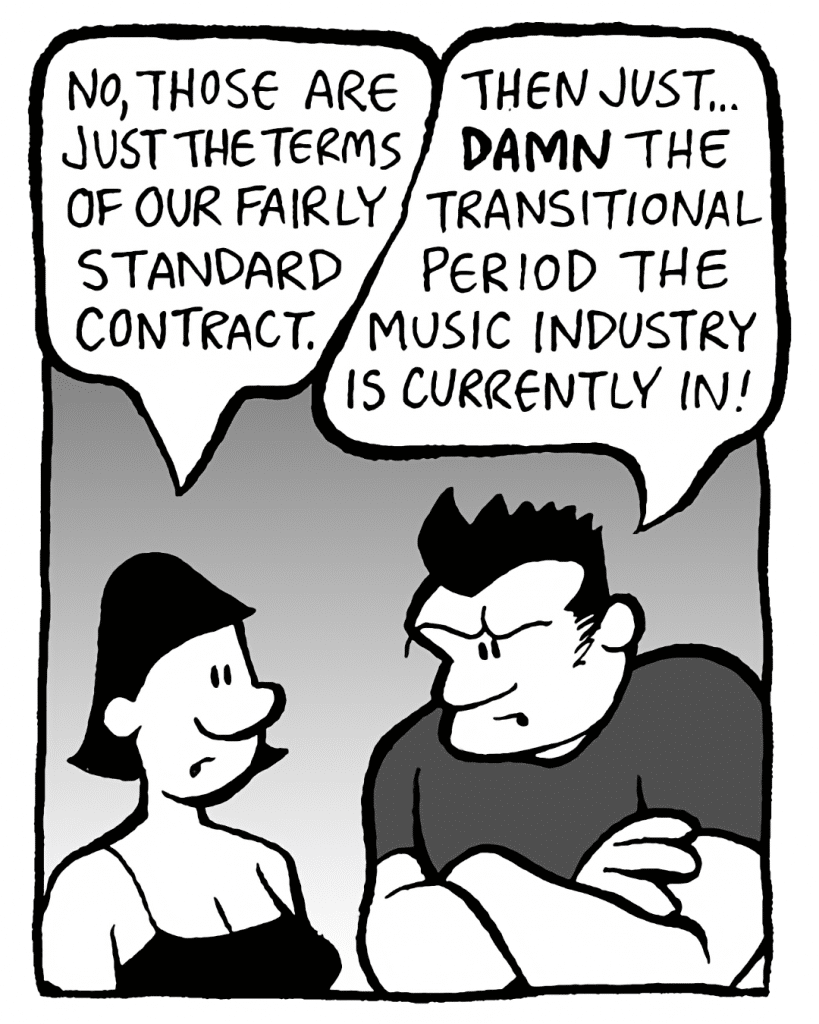CHRISTINA: No, those are just the terms of our fairly standard contract.
JOHN: Then just... DAMN the transitional period the music industry is currently in!

