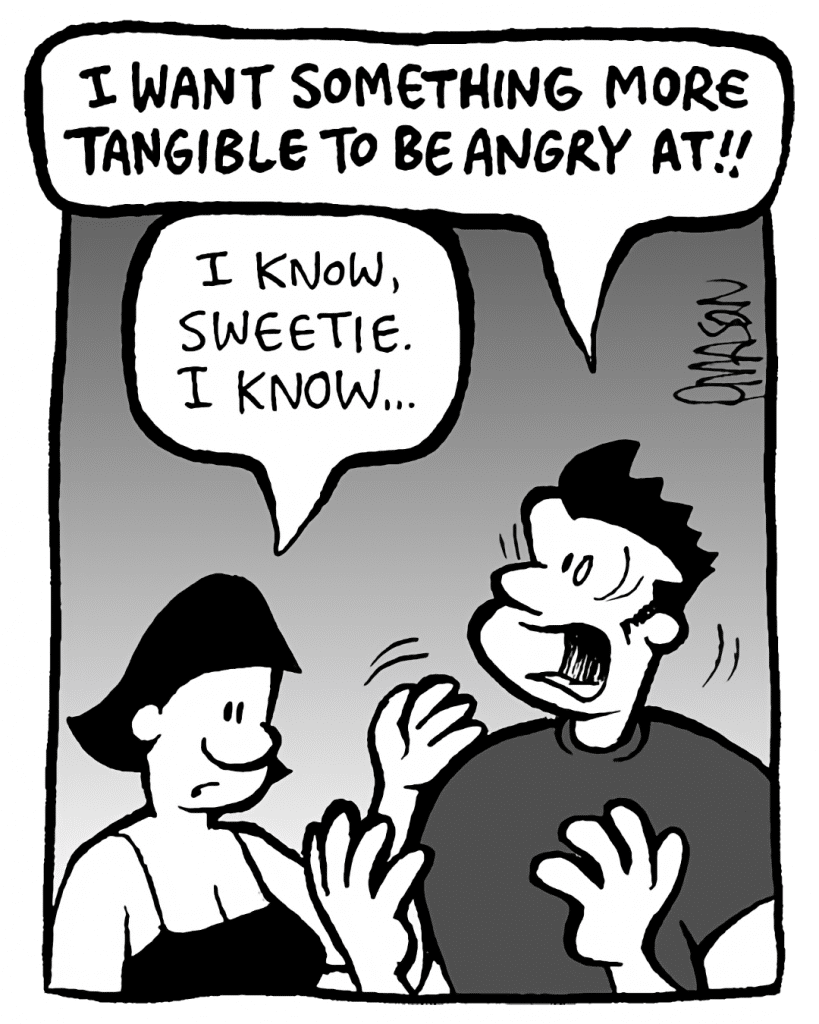 JOHN: I WANT SOMETHING MORE TANGIBLE TO BE ANGRY AT!!
CHRISTINA: I know, sweetie. I know...
