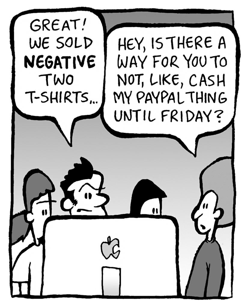 JOHN: Great! We sold NEGATIVE two t-shirts...
DAN: Hey, is there a way for you to not, like, cash my Paypal thing until Friday?

