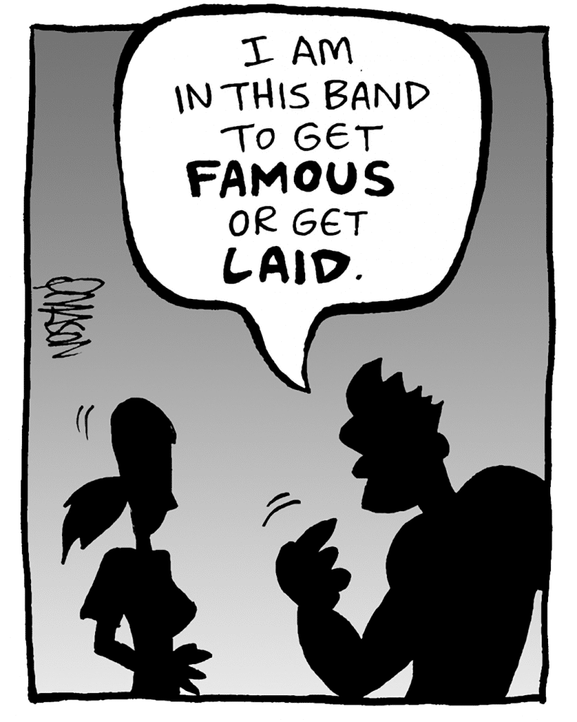 JOHN: I am in this band to get FAMOUS or get LAID.