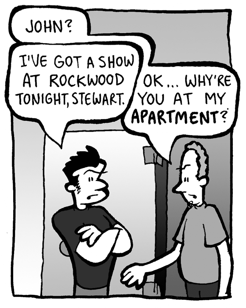 STEWART: John?
JOHN: I've got a show at Rockwood tonight, Stewart.
STEWART: OK… why're you at my APARTMENT?
