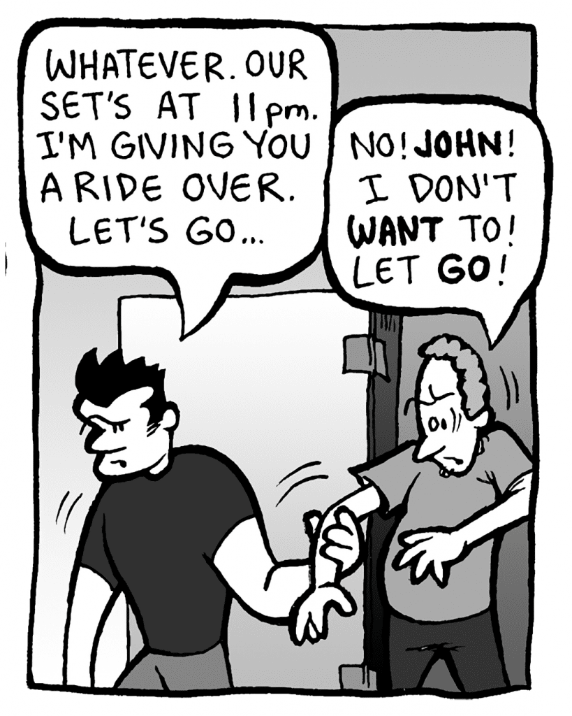 JOHN: Whatever. Our set's at 11pm. I'm giving you a ride over. Let's go...
STEWART: No! JOHN! I don't WANT to! Let GO!
