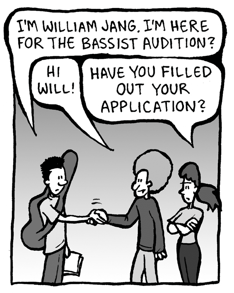 WILLIAM: I'm WIlliam Jang. I'm here for the bassist audition?
DAN: Hi Will!
RONI: Have you filled out your application?
