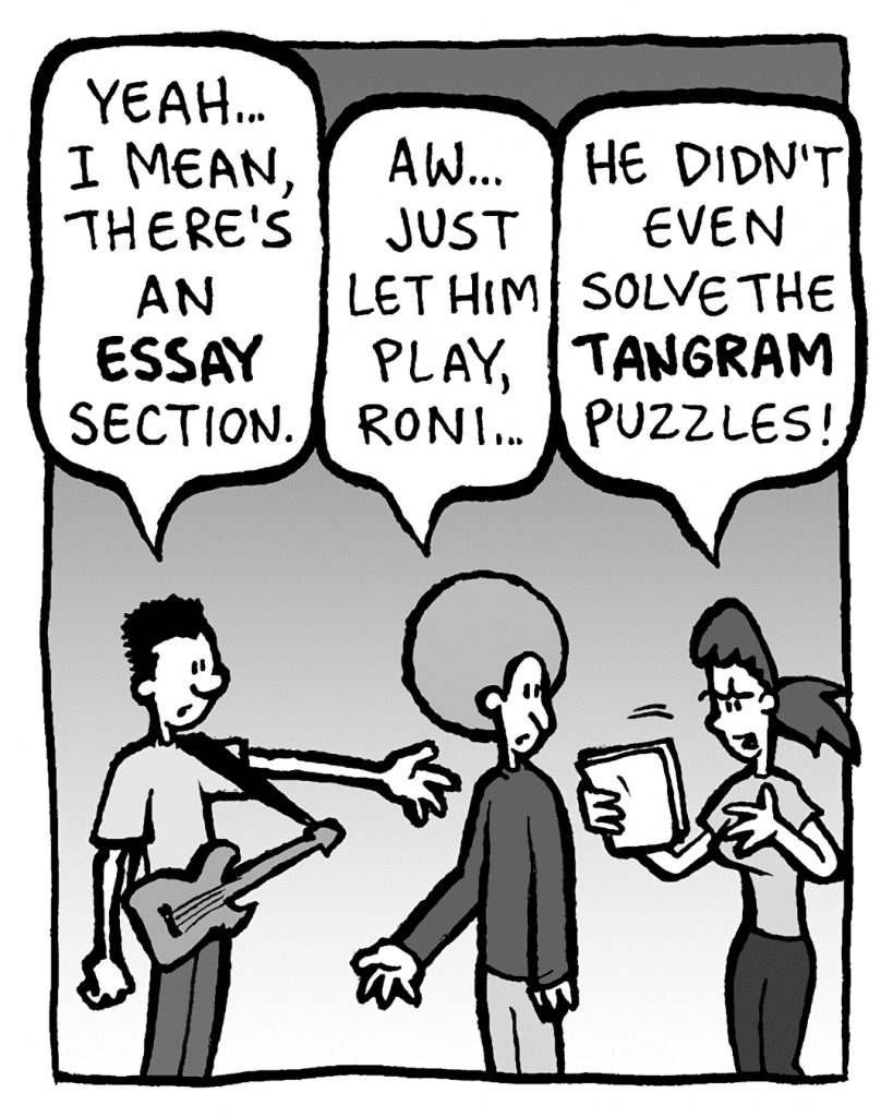 WILLIAM: Yeah... I mean, there's an ESSAY section.
DAN: Aw, just let him play, Roni...
RONI: He didn't even solve the TANGRAM puzzles!
