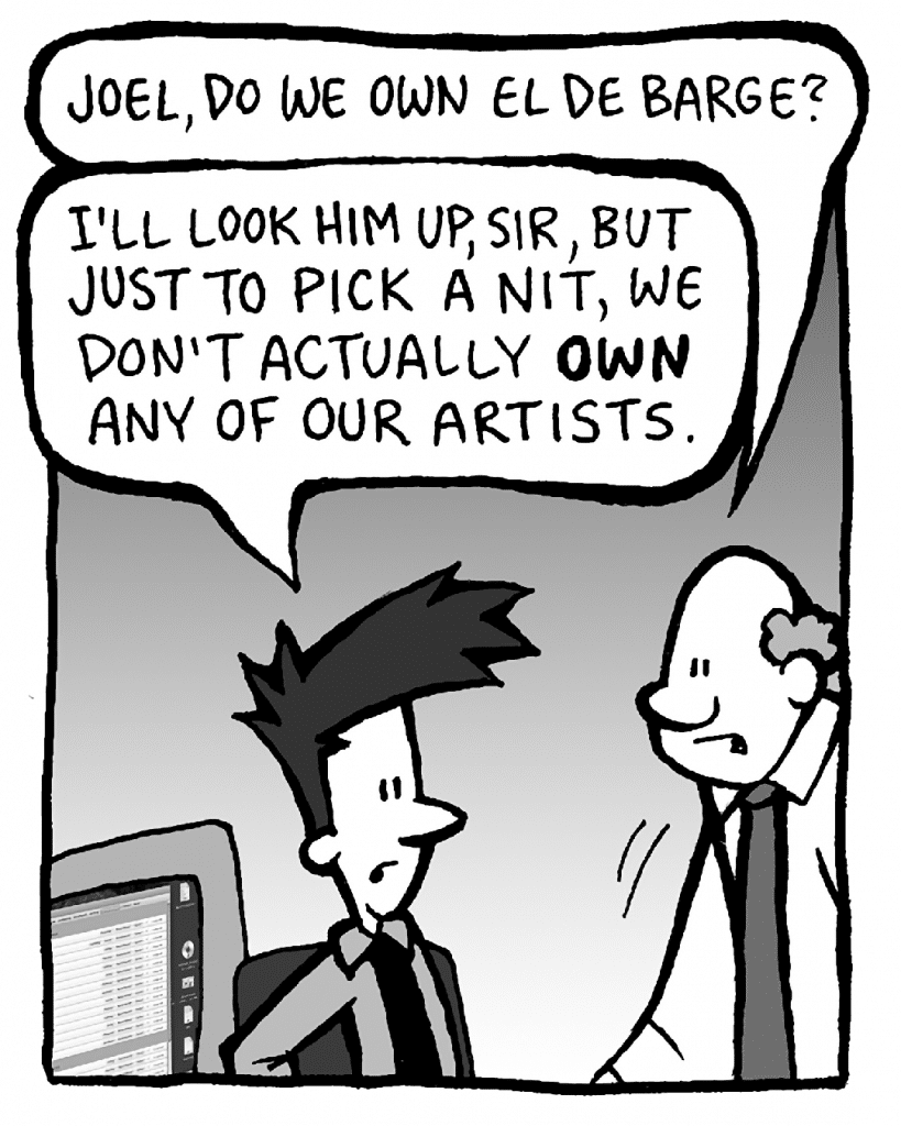 BART: Joel, do we own El De Barge?
JOEL: I'll look him up, sir, but just to pick a nit, we don't actually OWN any of our artists.
