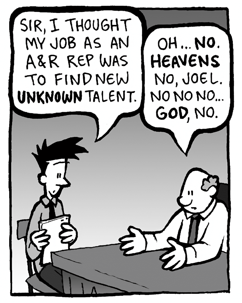 JOEL: Sir, I thought my job as an A&R rep was to find new UNKNOWN talent.
BART: Oh... NO. HEAVENS no, Joel. No no no… GOD, no.
