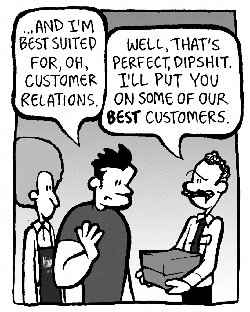 JOHN: … and I'm best suited for, oh, customer relations.
KINKO'S BOSS: Well, that's perfect, dipshit. I'll put you on some of our BEST customers.
