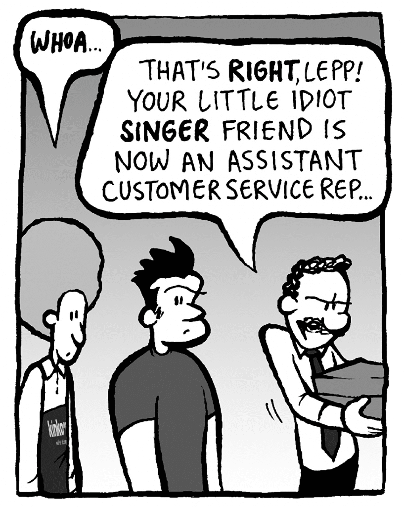 DAN: WHOA...
KINKO'S BOSS: That's RIGHT, Lepp. Your little idiot SINGER friend is now an Assistant Customer Service Rep…
