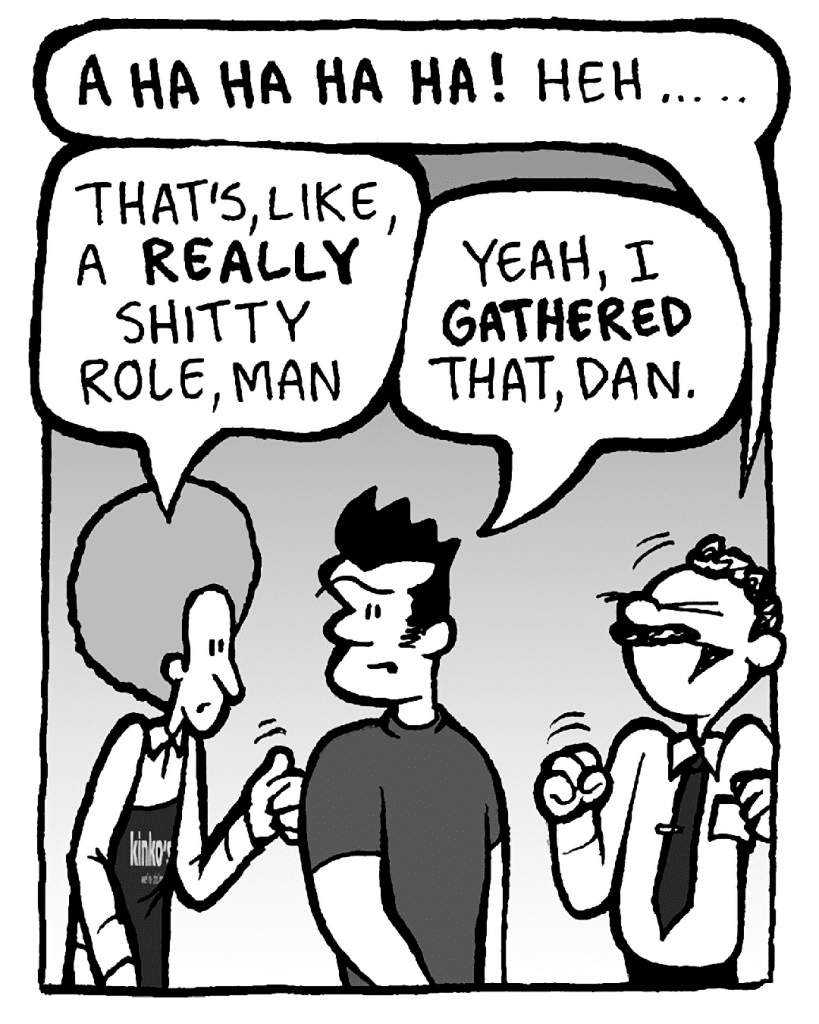 KINKO'S BOSS: A HA HA HA HA HA! Heh... ..
DAN: That's, like, a REALLY shitty role, man.
JOHN: Yeah, I GATHERED, Dan.
