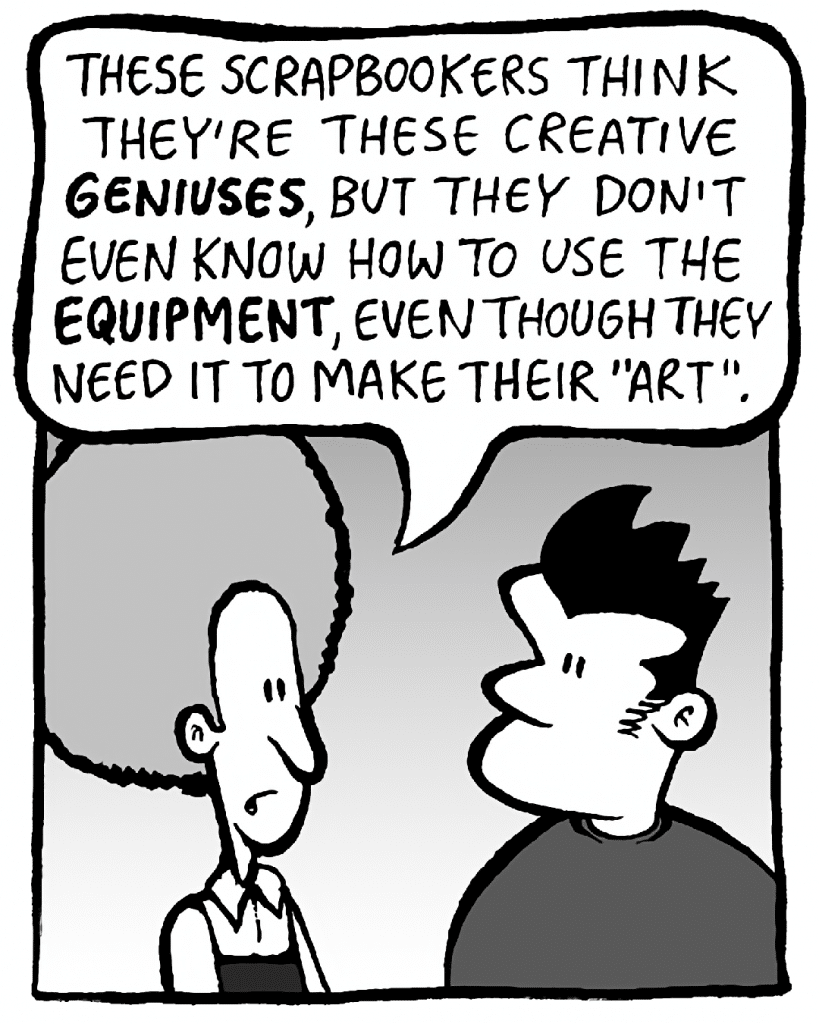 DAN: These scrapbookers think they're these creative GENIUSES, but they don't know how to use the EQUIPMENT, even though they need it to make their "art".