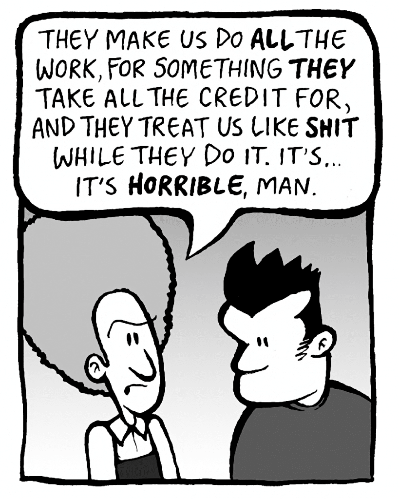 DAN: They make us do ALL the work, for something THEY take all the credit for, and they treat us like SHIT while they do it. It's... it's HORRIBLE, man.