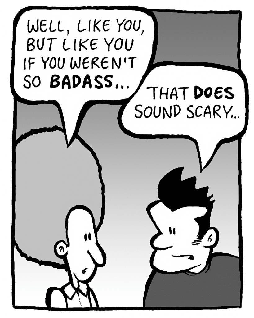 DAN: Well, like you, but like you if you weren't so BADASS...
JOHN: That DOES sound scary...
