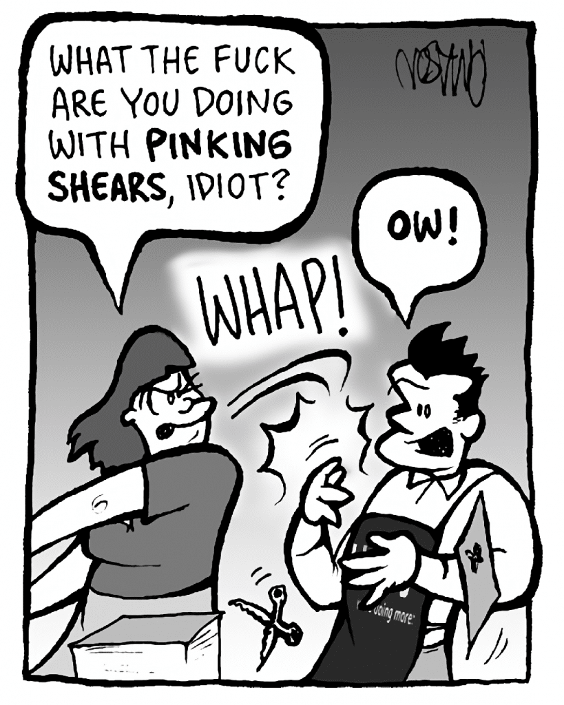 SCRAPPER: What the FUCK are you doing with pinking shears, IDIOT?
SOUND: WHAP
JOHN: OW!
