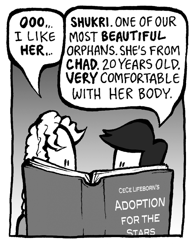 KEVIN: OOO... I like HER...
CECE: SHUKRI. One of our most BEAUTIFUL orphans. She's from CHAD. 20 years old. VERY comfortable with her body.
