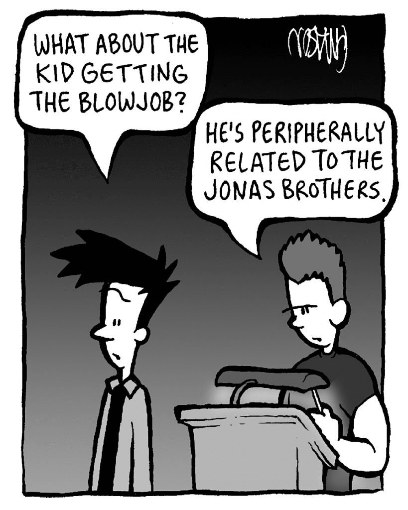 JOEL: What about the kid getting the blowjob?
CLUB MANAGER: He's peripherally related to the Jonas Brothers.
