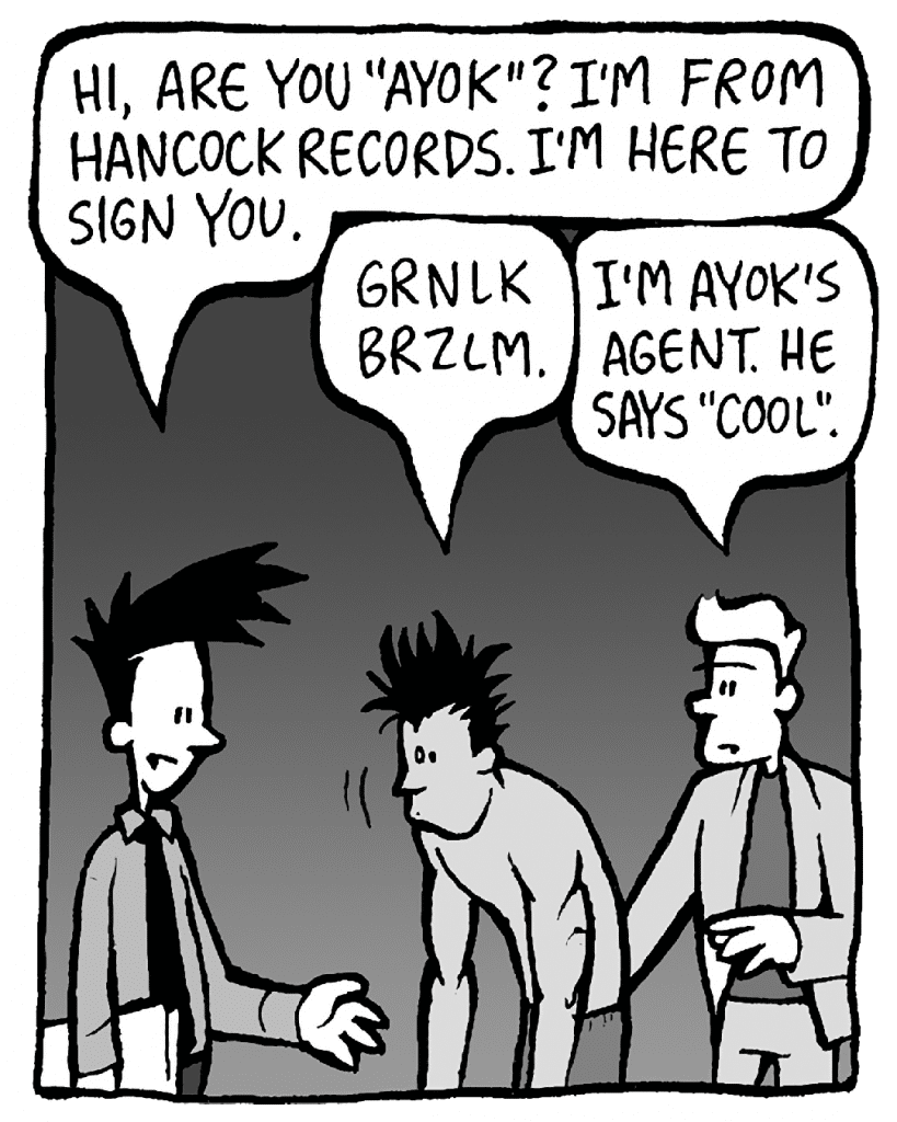JOEL: Hi, are you "Ayok"? I'm from Hancock Records. I'm here to sign you.
AYOK: Grnlk brzlm.
TONY KING: I'm Ayok's agent. He says "cool."
