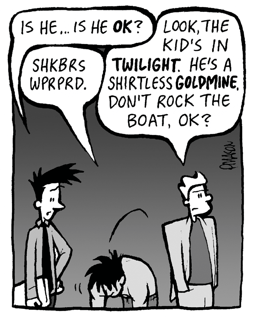 JOEL: Is he... is he OK?
AYOK: Shkbrs wprprd.
TONY KING: Look, the kid's in TWILIGHT. He's a fucking shirtless GOLDMINE. Don't rock the boat, OK?
