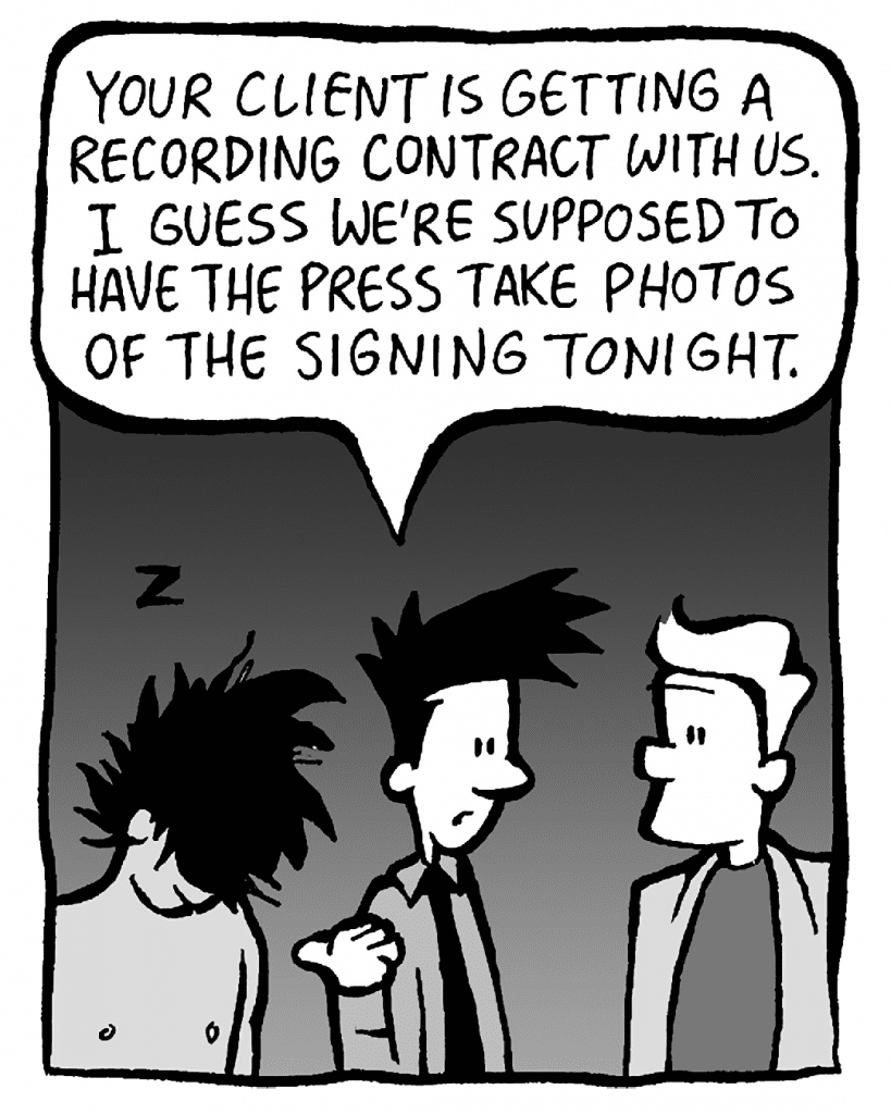 JOEL: Your client is getting a recording contract with us. I guess we're supposed to have the press take photos of the signing tonight.