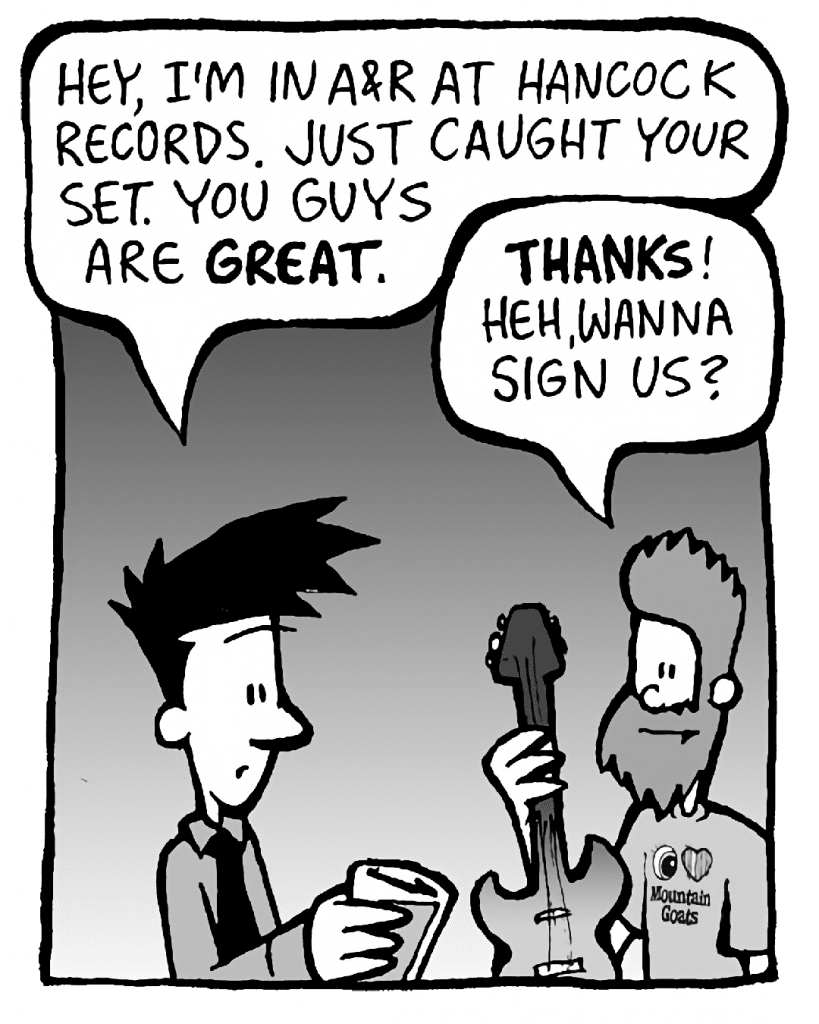 JOEL: Hey, I'm in A&R at Hancock Records. Just caught your set. You guys are GREAT.
JAMES: THANKS! Heh, wanna sign us?
