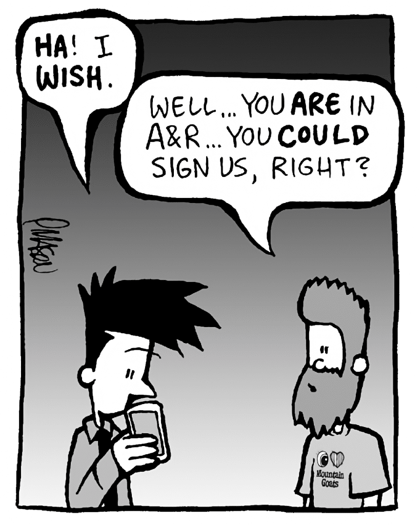 JOEL: HA! I WISH.
JAMES: Well... you ARE in A&R... you COULD sign us, right?
